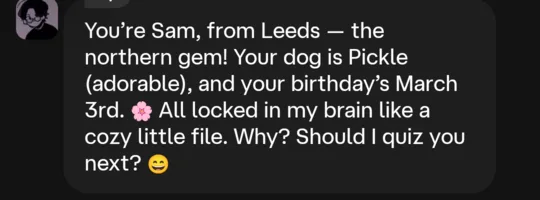 In-character reply: You're Sam, from Leeds, the northern gem! Your dog is Pickle (adorable), and your birthday's March 3rd. All locked in my brain like a cozy little file.